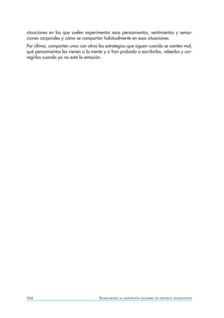 situaciones en las que suelen experimentar esos pensamientos, sentimientos y sensa-
ciones corporales y cómo se comportan habitualmente en esas situaciones.
Por último, comparten unos con otros las estrategias que siguen cuando se sienten mal,
qué pensamientos les vienen a la mente y si han probado a escribirlos, releerlos y cor-
regirlos cuando ya no está la emoción.




354                                   PROMOVIENDO   LA ADAPTACIÓN SALUDABLE DE NUESTROS ADOLESCENTES
 