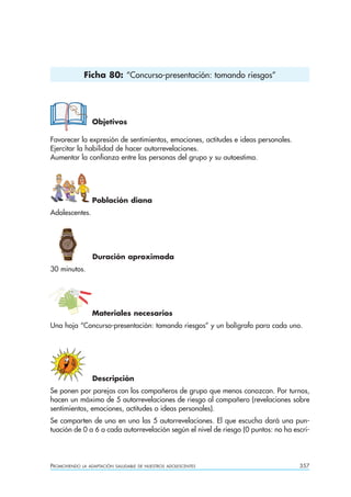 Ficha 80: “Concurso-presentación: tomando riesgos”




                  Objetivos

Favorecer la expresión de sentimientos, emociones, actitudes e ideas personales.
Ejercitar la habilidad de hacer autorrevelaciones.
Aumentar la confianza entre las personas del grupo y su autoestima.




                  Población diana
Adolescentes.




                  Duración aproximada
30 minutos.




                  Materiales necesarios
Una hoja “Concurso-presentación: tomando riesgos” y un bolígrafo para cada uno.




                  Descripción
Se ponen por parejas con los compañeros de grupo que menos conozcan. Por turnos,
hacen un máximo de 5 autorrevelaciones de riesgo al compañero (revelaciones sobre
sentimientos, emociones, actitudes o ideas personales).
Se comparten de uno en uno las 5 autorrevelaciones. El que escucha dará una pun-
tuación de 0 a 6 a cada autorrevelación según el nivel de riesgo (0 puntos: no ha escri-




PROMOVIENDO   LA ADAPTACIÓN SALUDABLE DE NUESTROS ADOLESCENTES                      357
 