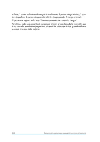 to frase; 1 punto: no ha tomado riesgos al escribir esto; 2 puntos: riesgo mínimo; 3 pun-
tos: riesgo leve; 4 puntos: riesgo moderado; 5: riesgo grande; 6: riesgo enorme).
El proceso se registra en la hoja “Concurso-presentación: tomando riesgos”.
Por último, cada uno presenta al compañero al gran grupo diciendo la impresión que
le ha causado, siendo siempre positivo, diciendo las cosas que le han gustado del otro
y en qué cree que debe mejorar.




358                                    PROMOVIENDO   LA ADAPTACIÓN SALUDABLE DE NUESTROS ADOLESCENTES
 