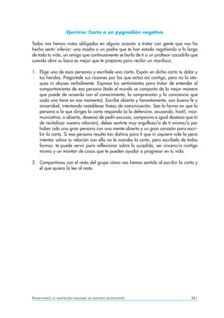 Ejercicio: Carta a un pygmalión negativo

Todos nos hemos vistos obligados en alguna ocasión a tratar con gente que nos ha
hecho sentir inferior: una madre o un padre que te han estado regañando a lo largo
de toda tu vida, un amigo que continuamente se burla de ti o un profesor cocodrilo que
cuando abre su boca es mejor que te prepares para recibir un mordisco.

1. Elige una de esas personas y escríbele una carta. Expón en dicha carta tu dolor y
   tus heridas. Pregúntale sus razones por las que actúa así contigo, pero no lo ata-
   ques ni abuses verbalmente. Expresa tus sentimientos para tratar de entender el
   comportamiento de esa persona (todo el mundo se comporta de la mejor manera
   que puede de acuerdo con el conocimiento, la comprensión y la conciencia que
   cada uno tiene en ese momento). Escribe abierta y honestamente, con buena fe y
   sinceridad, intentando restablecer líneas de comunicación. Sea la forma en que la
   persona a la que diriges la carta responda (a la defensiva, acusando, hostil, inco-
   municativa, o abierta, deseosa de pedir excusas, compasiva e igual deseosa que tú
   de revitalizar vuestra relación), debes sentirte muy orgulloso/a de ti mismo/a por
   haber sido una gran persona con una mente abierta y un gran corazón para escri-
   bir la carta. Si esa persona resulta tan dañina para ti que ni siquiera vale la pena
   intentar salvar tu relación con ella no le mandes la carta, pero escríbela de todas
   formas: te puede servir para reflexionar sobre lo sucedido, ser sincero/a contigo
   mismo y un montón de cosas que te pueden ayudar a progresar en tu vida.

2. Compartimos con el resto del grupo cómo nos hemos sentido al escribir la carta y
   el que quiera la lee al resto.




PROMOVIENDO   LA ADAPTACIÓN SALUDABLE DE NUESTROS ADOLESCENTES                     361
 