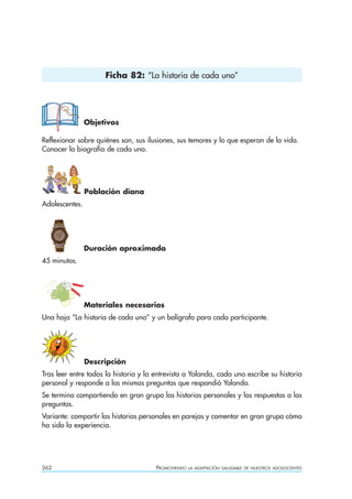Ficha 82: “La historia de cada uno”




                Objetivos

Reflexionar sobre quiénes son, sus ilusiones, sus temores y lo que esperan de la vida.
Conocer la biografía de cada uno.




                Población diana
Adolescentes.




                Duración aproximada
45 minutos.




                Materiales necesarios
Una hoja “La historia de cada uno” y un bolígrafo para cada participante.




                Descripción
Tras leer entre todos la historia y la entrevista a Yolanda, cada uno escribe su historia
personal y responde a las mismas preguntas que respondió Yolanda.
Se termina compartiendo en gran grupo las historias personales y las respuestas a las
preguntas.
Variante: compartir las historias personales en parejas y comentar en gran grupo cómo
ha sido la experiencia.




362                                    PROMOVIENDO   LA ADAPTACIÓN SALUDABLE DE NUESTROS ADOLESCENTES
 