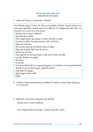 La historia de cada uno
                                     (adaptada de Siro López)

1. Leemos la historia y la entrevista a Yolanda:

 Soy Yolanda, tengo 13 años. Mi vida es una mierda sin David. Cuando estoy en mi
 casa estoy agobiada, necesito estar en la calle con mis amigos para estar bien. La
 situación en mi casa no es muy buena.
 – ¿Quién eres y a qué te dedicas?
 – Soy Yolanda y estudio.
 – Una imagen bonita que tengas, un buen recuerdo o sueño.
 – Cuando era bebé. Cuando empezé a salir con David.
 – Algo que te ilusione.
 – Me ilusiona casarme con David y tener un bebé.
 – Algo que te guste, algún tipo de música...
 – Música con marcha.
 – Una experiencia dura que hayas vivido, que te haya marcado
 – Cuando discuten mis padres.
 – No temes...
 – La muerte.
 – Si tuvieses delante de ti a un grupo de gente y un micrófono con la oportunidad de
   decirles lo que te diese la gana. ¿Qué les dirías?
 – Que dejen las drogas.
 – ¿Qué esperas de la vida?
 – Nada


2. Escribe tu historia personal (será confidencial, nadie la contará fuera del grupo
   sin tu permiso):




3. Responde a las mismas preguntas que Yolanda:
    – ¿Quién eres y a qué te dedicas?


    – Una imagen bonita que tengas, un buen recuerdo o sueño.




PROMOVIENDO   LA ADAPTACIÓN SALUDABLE DE NUESTROS ADOLESCENTES                     363
 
