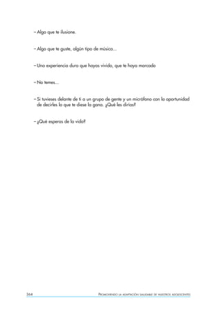 – Algo que te ilusione.


      – Algo que te guste, algún tipo de música...


      – Una experiencia dura que hayas vivido, que te haya marcado


      – No temes...


      – Si tuvieses delante de ti a un grupo de gente y un micrófono con la oportunidad
        de decirles lo que te diese la gana. ¿Qué les dirías?


      – ¿Qué esperas de la vida?




364                                     PROMOVIENDO   LA ADAPTACIÓN SALUDABLE DE NUESTROS ADOLESCENTES
 