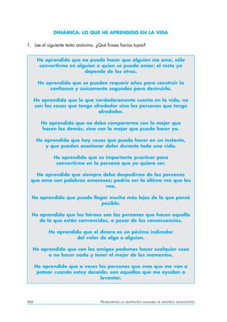 DINÁMICA: LO QUE HE APRENDIDO EN LA VIDA

1. Lee el siguiente texto anónimo. ¿Qué frases harías tuyas?


       He aprendido que no puedo hacer que alguien me ame, sólo
        convertirme en alguien a quien se pueda amar; el resto ya
                          depende de los otros.

       He aprendido que se pueden requerir años para construir la
           confianza y únicamente segundos para destruirla.

      He aprendido que lo que verdaderamente cuenta en la vida, no
      son las cosas que tengo alrededor sino las personas que tengo
                                alrededor.

        He aprendido que no debo compararme con lo mejor que
        hacen los demás, sino con lo mejor que puedo hacer yo.

       He aprendido que hay cosas que puedo hacer en un instante,
          y que pueden ocasionar dolor durante toda una vida.

             He aprendido que es importante practicar para
              convertirme en la persona que yo quiero ser.

   He aprendido que siempre debo despedirme de las personas
 que amo con palabras amorosas; podría ser la última vez que los
                             veo.

  He aprendido que puedo llegar mucho más lejos de lo que pensé
                             posible.

  He aprendido que los héroes son las personas que hacen aquello
     de lo que están convencidos, a pesar de las consecuencias.

            He aprendido que el dinero es un pésimo indicador
                       del valor de algo o alguien.

  He aprendido que con los amigos podemos hacer cualquier cosa
        o no hacer nada y tener el mejor de los momentos.

      He aprendido que a veces las personas que creo que me van a
       patear cuando estoy decaído, son aquellas que me ayudan a
                                levantar.




366                                  PROMOVIENDO   LA ADAPTACIÓN SALUDABLE DE NUESTROS ADOLESCENTES
 