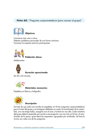 Ficha 62: :”Preguntas comprometedoras (para conocer el grupo)”




                  Objetivos

Conocerse más unos a otros.
Detectar problemas personales de una forma anónima.
Favorecer la empatía entre los participantes.




                  Población diana
Adolescentes.




                  Duración aproximada
De 30 a 45 minutos.




                  Materiales necesarios
Papeletas en blanco y bolígrafos.




                  Descripción
Se trata de que cada uno escriba en papeletas sin firmar preguntas comprometedoras
para el resto del grupo y se entreguen dobladas en cuatro al coordinador de la sesión.
Éste, una vez tenga todas, escogerá una al azar y la leerá en voz alta. Cada miembro
del grupo deberá responder por escrito a esa pregunta, una vez más sin firmar, al coor-
dinador de la sesión, quien leerá las respuestas, agrupadas por similitudes. Se hará lo
mismo con cada una de las preguntas.



PROMOVIENDO   LA ADAPTACIÓN SALUDABLE DE NUESTROS ADOLESCENTES                     299
 