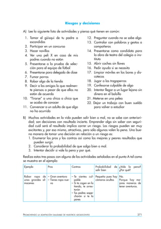 Riesgos y decisiones

A) Lee la siguiente lista de actividades y piensa qué tienen en común:
 1. Tomar el güisqui de tu padre a                         12. Preguntar cuando no se sabe algo
    escondidas                                             13. Controlar con palabras y gestos a
 2. Participar en un concurso                                  compañeros
 3. Hacer novillos                                         14. Presentarse como candidato para
 4. Ver una peli X en casa de mis                              la obra de teatro del colegio o ins-
    padres cuando no están                                     tituto
 5. Presentarse a la prueba de selec-                      15. Abrir coches sin llaves
    ción para el equipo de fútbol                          16. Pedir ayuda si se necesita
 6. Presentarse para delegado de clase                     17. Limpiar móviles en los bares y dis-
 7. Fumar porros                                               cotecas
 8. Robar algo de la tienda                                18. Jugar a las tragaperras
 9. Decir a los amigos lo que realmen-                     19. Confesarse culpable de algo
    te piensas a pesar de que ellos no                     20. Intentar llegar a un lugar lejano sin
    están de acuerdo                                           dinero en el bolsillo
10. “Tirarse” a una chica o chico que                      21. Meterse en una pelea
    se acaba de conocer                                    22. Dejar un trabajo con buen sueldo
11. Convencer a un adulto de que algo                          para volver a estudiar
    no ha ocurrido

B) Muchas actividades en la vida pueden salir bien o mal, no se sabe con anteriori-
   dad; son decisiones con resultado incierto. Emprender algo sin saber con seguri-
   dad cuál será el resultado implica correr un riesgo. Los riesgos pueden ser muy
   excitantes y, por eso mismo, atractivos, pero sólo algunos valen la pena. Una bue-
   na manera de tomar una decisión en relación a un riesgo es:
   1. Enumerar los pros y los contras así como los mejores y peores resultados que
       pueden surgir.
   2. Considerar la probabilidad de que salga bien o mal.
   3. Intentar decidir si vale la pena y por qué.
Realiza estos tres pasos con alguna de las actividades señaladas en el punto A tal como
se muestra en el ejemplo:
Ejemplo                Pros                  Contras             Probabilidad   de ¿Vale la    pena?
                                                                 salir bien        ¿Por qué?

Robar ropa de – Gran aventura       – Te sientes cul- Pequeña pues hay             No.
unos grandes al- – Tienes ropa nue-   pable             cámaras ocultas            Porque hay me-
macenes            va               – Si te cogen en la                            jores maneras de
                                      tienda, te arres-                            tener aventuras.
                                      tarán
                                    – Tus padres sospe-
                                      charán si te la
                                      pones




PROMOVIENDO   LA ADAPTACIÓN SALUDABLE DE NUESTROS ADOLESCENTES                                   371
 