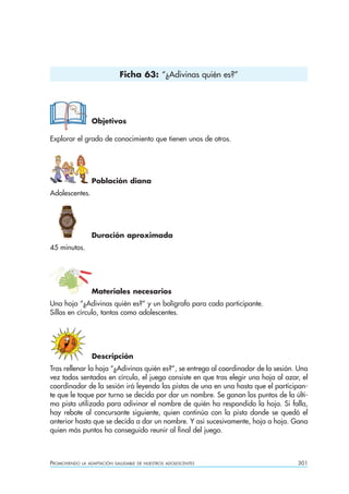 Ficha 63: “¿Adivinas quién es?”




                  Objetivos

Explorar el grado de conocimiento que tienen unos de otros.




                  Población diana
Adolescentes.




                  Duración aproximada
45 minutos.




                  Materiales necesarios
Una hoja “¿Adivinas quién es?” y un bolígrafo para cada participante.
Sillas en círculo, tantas como adolescentes.




                  Descripción
Tras rellenar la hoja “¿Adivinas quién es?”, se entrega al coordinador de la sesión. Una
vez todos sentados en círculo, el juego consiste en que tras elegir una hoja al azar, el
coordinador de la sesión irá leyendo las pistas de una en una hasta que el participan-
te que le toque por turno se decida por dar un nombre. Se ganan los puntos de la últi-
ma pista utilizada para adivinar el nombre de quién ha respondido la hoja. Si falla,
hay rebote al concursante siguiente, quien continúa con la pista donde se quedó el
anterior hasta que se decida a dar un nombre. Y así sucesivamente, hoja a hoja. Gana
quien más puntos ha conseguido reunir al final del juego.



PROMOVIENDO   LA ADAPTACIÓN SALUDABLE DE NUESTROS ADOLESCENTES                      301
 