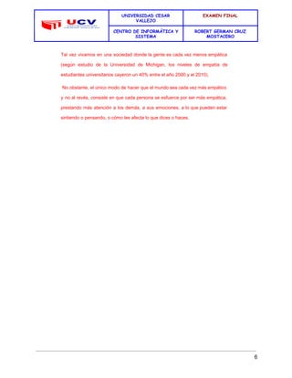  
UNIVERSIDAD CESAR
VALLEJO
EXAMEN FINAL
CENTRO DE INFORMÁTICA Y
SISTEMA
ROBERT GERMAN CRUZ
MOSTACERO
 
Tal vez vivamos en una sociedad donde la gente es cada vez menos empática                           
(según estudio de la Universidad de Michigan, los niveles de empatía de                       
estudiantes universitarios cayeron un 40% entre el año 2000 y el 2010). 
No obstante, el único modo de hacer que el mundo sea cada vez más empático                               
y no al revés, consiste en que cada persona se esfuerce por ser más empática,                             
prestando más atención a los demás, a sus emociones, a lo que pueden estar                           
sintiendo o pensando, o cómo les afecta lo que dices o haces. 
 
6 
 