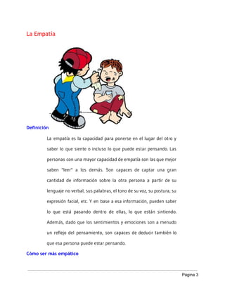 La Empatía
Definición
La empatía es la capacidad para ponerse en el lugar del otro y
saber lo que siente o incluso lo que puede estar pensando. Las
personas con una mayor capacidad de empatía son las que mejor
saben "leer" a los demás. Son capaces de captar una gran
cantidad de información sobre la otra persona a partir de su
lenguaje no verbal, sus palabras, el tono de su voz, su postura, su
expresión facial, etc. Y en base a esa información, pueden saber
lo que está pasando dentro de ellas, lo que están sintiendo.
Además, dado que los sentimientos y emociones son a menudo
un reflejo del pensamiento, son capaces de deducir también lo
que esa persona puede estar pensando.
Cómo ser más empático
Página 3 
 