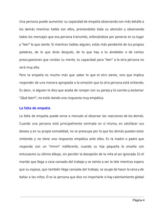 Una persona puede aumentar su capacidad de empatía observando con más detalle a
los demás mientras habla con ellos, prestandoles toda su atención y observando
todos los mensajes que esa persona transmite, esforzándose por ponerse en su lugar
y "leer" lo que siente. Si mientras hablas alguien, estás más pendiente de tus propias
palabras, de lo que dirás después, de lo que hay a tu alrededor o de ciertas
preocupaciones que rondan tu mente, tu capacidad para "leer" a la otra persona no
será muy alta.
Pero la empatía es mucho más que saber lo que el otro siente, sino que implica
responder de una manera apropiada a la emoción que la otra persona está sintiendo.
Es decir, si alguien te dice que acaba de romper con su pareja y tú sonríes y exclamar
"¡Qué bien!", no estás dando una respuesta muy empática.
La falta de empatía
La falta de empatía puede verse a menudo al observar las reacciones de los demás.
Cuando una persona está principalmente centrada en sí misma, en satisfacer sus
deseos y en su propia comodidad, no se preocupa por lo que los demás puedan estar
sintiendo y no tiene una respuesta empática ante ellos. Es la madre o padre que
responde con un "mmm" indiferente, cuando su hija pequeña le enseña con
entusiasmo su último dibujo, sin percibir la decepción de la niña al ser ignorada. Es el
marido que llega a casa cansado del trabajo y se sienta a ver la tele mientras espera
que su esposa, que también llega cansada del trabajo, se ocupe de hacer la cena y de
bañar a los niños. O es la persona que dice no importarle si hay calentamiento global
Página 4 
 