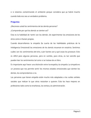 o si estamos contaminando el ambiente porque considera que ya habrá muerto
cuando todo eso sea un verdadero problema.
Preguntas
¿Reconoce usted los sentimientos de las demás personas?
¿Comprende por qué los demás se sienten así?
Esta es la habilidad de 'sentir con los demás', de experimentar las emociones de los
otros como si fuesen propias.
Cuando desarrollamos la empatía (la cuarta de las habilidades prácticas de la
Inteligencia Emocional) las emociones de los demás resuenan en nosotros. Sentimos
cuáles son los sentimientos del otro, cuán fuertes son y qué cosas los provocan. Esto
es difícil para algunas personas, pero en cambio, para otras, es tan sencillo que
pueden leer los sentimientos tal como si se tratase de un libro.
Es importante aquí hacer una distinción entre la empatía y la simpatía. La simpatía es
un proceso que nos permite sentir los mismos estados emocionales que sienten los
demás, los comprendamos o no.
Las personas que tienen empatía están mucho más adaptadas a las sutiles señales
sociales que indican lo que otros necesitan o quieren. Esto los hace mejores en
profesiones tales como la enseñanza, las ventas y la administración.
Página 5 
 
