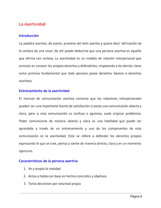 La Asertividad
Introducción
La palabra asertivo, de aserto, proviene del latín asertos y quiere decir 'afirmación de
la certeza de una cosa'; de ahí puede deducirse que una persona asertiva es aquella
que afirma con certeza. La asertividad es un modelo de relación interpersonal que
consiste en conocer los propios derechos y defenderlos, respetando a los demás; tiene
como premisa fundamental que toda persona posee derechos básicos o derechos
asertivos.
Entrenamiento de la asertividad
El manual de comunicación asertiva comenta que las relaciones interpersonales
pueden ser una importante fuente de satisfacción si existe una comunicación abierta y
clara, pero si esta comunicación es confusa o agresiva, suele originar problemas.
Poder comunicarse de manera abierta y clara es una habilidad que puede ser
aprendida a través de un entrenamiento y uno de los componentes de esta
comunicación es la asertividad. Esta se refiere a defender los derechos propios
expresando lo que se cree, piensa y siente de manera directa, clara y en un momento
oportuno.
Características de la persona asertiva
1. Ve y acepta la realidad
2. Actúa y habla con base en hechos concretos y objetivos
3. Toma decisiones por voluntad propia
Página 6 
 