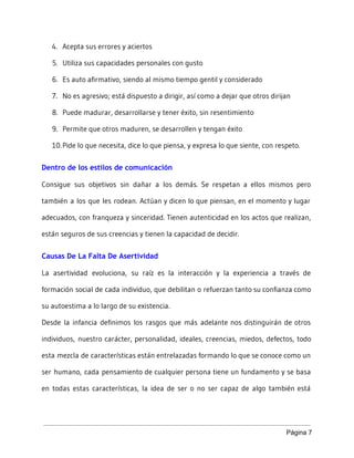 4. Acepta sus errores y aciertos
5. Utiliza sus capacidades personales con gusto
6. Es auto afirmativo, siendo al mismo tiempo gentil y considerado
7. No es agresivo; está dispuesto a dirigir, así como a dejar que otros dirijan
8. Puede madurar, desarrollarse y tener éxito, sin resentimiento
9. Permite que otros maduren, se desarrollen y tengan éxito
10.Pide lo que necesita, dice lo que piensa, y expresa lo que siente, con respeto.
Dentro de los estilos de comunicación
Consigue sus objetivos sin dañar a los demás. Se respetan a ellos mismos pero
también a los que les rodean. Actúan y dicen lo que piensan, en el momento y lugar
adecuados, con franqueza y sinceridad. Tienen autenticidad en los actos que realizan,
están seguros de sus creencias y tienen la capacidad de decidir.
Causas De La Falta De Asertividad
La asertividad evoluciona, su raíz es la interacción y la experiencia a través de
formación social de cada individuo, que debilitan o refuerzan tanto su confianza como
su autoestima a lo largo de su existencia.
Desde la infancia definimos los rasgos que más adelante nos distinguirán de otros
individuos, nuestro carácter, personalidad, ideales, creencias, miedos, defectos, todo
esta mezcla de características están entrelazadas formando lo que se conoce como un
ser humano, cada pensamiento de cualquier persona tiene un fundamento y se basa
en todas estas características, la idea de ser o no ser capaz de algo también está
Página 7 
 