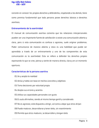 Ing. Lidia Ruiz Valera
CIS - UCV
consiste en conocer los propios derechos y defenderlos, respetando a los demás; tiene
como premisa fundamental que toda persona posee derechos básicos o derechos
asertivos.
Entrenamiento de la asertividad
El manual de comunicación asertiva comenta que las relaciones interpersonales
pueden ser una importante fuente de satisfacción si existe una comunicación abierta y
clara, pero si esta comunicación es confusa o agresiva, suele originar problemas.
Poder comunicarse de manera abierta y clara es una habilidad que puede ser
aprendida a través de un entrenamiento y uno de los componentes de esta
comunicación es la asertividad. Esta se refiere a defender los derechos propios
expresando lo que se cree, piensa y siente de manera directa, clara y en un momento
oportuno.
Características de la persona asertiva
01.Ve y acepta la realidad
02.Actúa y habla con base en hechos concretos y objetivos
03.Toma decisiones por voluntad propia
04.Acepta sus errores y aciertos
05.Utiliza sus capacidades personales con gusto
06.Es auto afirmativo, siendo al mismo tiempo gentil y considerado
07.No es agresivo; está dispuesto a dirigir, así como a dejar que otros dirijan
08.Puede madurar, desarrollarse y tener éxito, sin resentimiento
09.Permite que otros maduren, se desarrollen y tengan éxito
Página   6 
 