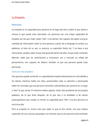 luz maria ccora rivera 
 
 
La Empatía
Definición
La empatía es la capacidad para ponerse en el lugar del otro y saber lo que siente o
incluso lo que puede estar pensando. Las personas con una mayor capacidad de
empatía son las que mejor saben "leer" a los demás. Son capaces de captar una gran
cantidad de información sobre la otra persona a partir de su lenguaje no verbal, sus
palabras, el tono de su voz, su postura, su expresión facial, etc. Y en base a esa
información, pueden saber lo que está pasando dentro de ellas, lo que están sintiendo.
Además, dado que los sentimientos y emociones son a menudo un reflejo del
pensamiento, son capaces de deducir también lo que esa persona puede estar
pensando.
Cómo ser más empático
Una persona puede aumentar su capacidad de empatía observando con más detalle a
los demás mientras habla con ellos, prestandoles toda su atención y observando
todos los mensajes que esa persona transmite, esforzándose por ponerse en su lugar
y "leer" lo que siente. Si mientras hablas alguien, estás más pendiente de tus propias
palabras, de lo que dirás después, de lo que hay a tu alrededor o de ciertas
preocupaciones que rondan tu mente, tu capacidad para "leer" a la otra persona no
será muy alta.
Pero la empatía es mucho más que saber lo que el otro siente, sino que implica
responder de una manera apropiada a la emoción que la otra persona está sintiendo.
página 9 
 
