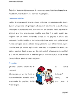 luz maria ccora rivera 
 
Es decir, si alguien te dice que acaba de romper con su pareja y tú sonríes y exclamar
"¡Qué bien!", no estás dando una respuesta muy empática.
La falta de empatía
La falta de empatía puede verse a menudo al observar las reacciones de los demás.
Cuando una persona está principalmente centrada en sí misma, en satisfacer sus
deseos y en su propia comodidad, no se preocupa por lo que los demás puedan estar
sintiendo y no tiene una respuesta empática ante ellos. Es la madre o padre que
responde con un "mmm" indiferente, cuando su hija pequeña le enseña con
entusiasmo su último dibujo, sin percibir la decepción de la niña al ser ignorada. Es el
marido que llega a casa cansado del trabajo y se sienta a ver la tele mientras espera
que su esposa, que también llega cansada del trabajo, se ocupe de hacer la cena y de
bañar a los niños. O es la persona que dice no importarle si hay calentamiento global
o si estamos contaminando el ambiente porque considera que ya habrá muerto
cuando todo eso sea un verdadero problema.
Preguntas
¿Reconoce usted los sentimientos de las demás
personas?
¿Comprende por qué los demás se sienten así?
Esta es la habilidad de 'sentir con los demás', de
experimentar las emociones de los otros como si
fuesen propias.
página 9 
 