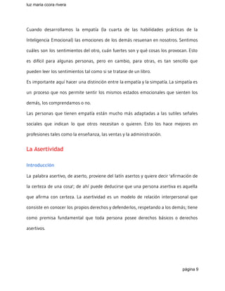 luz maria ccora rivera 
 
Cuando desarrollamos la empatía (la cuarta de las habilidades prácticas de la
Inteligencia Emocional) las emociones de los demás resuenan en nosotros. Sentimos
cuáles son los sentimientos del otro, cuán fuertes son y qué cosas los provocan. Esto
es difícil para algunas personas, pero en cambio, para otras, es tan sencillo que
pueden leer los sentimientos tal como si se tratase de un libro.
Es importante aquí hacer una distinción entre la empatía y la simpatía. La simpatía es
un proceso que nos permite sentir los mismos estados emocionales que sienten los
demás, los comprendamos o no.
Las personas que tienen empatía están mucho más adaptadas a las sutiles señales
sociales que indican lo que otros necesitan o quieren. Esto los hace mejores en
profesiones tales como la enseñanza, las ventas y la administración.
La Asertividad
Introducción
La palabra asertivo, de aserto, proviene del latín asertos y quiere decir 'afirmación de
la certeza de una cosa'; de ahí puede deducirse que una persona asertiva es aquella
que afirma con certeza. La asertividad es un modelo de relación interpersonal que
consiste en conocer los propios derechos y defenderlos, respetando a los demás; tiene
como premisa fundamental que toda persona posee derechos básicos o derechos
asertivos.
página 9 
 