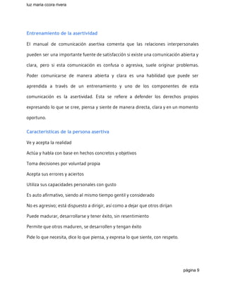 luz maria ccora rivera 
 
Entrenamiento de la asertividad
El manual de comunicación asertiva comenta que las relaciones interpersonales
pueden ser una importante fuente de satisfacción si existe una comunicación abierta y
clara, pero si esta comunicación es confusa o agresiva, suele originar problemas.
Poder comunicarse de manera abierta y clara es una habilidad que puede ser
aprendida a través de un entrenamiento y uno de los componentes de esta
comunicación es la asertividad. Esta se refiere a defender los derechos propios
expresando lo que se cree, piensa y siente de manera directa, clara y en un momento
oportuno.
Características de la persona asertiva
Ve y acepta la realidad
Actúa y habla con base en hechos concretos y objetivos
Toma decisiones por voluntad propia
Acepta sus errores y aciertos
Utiliza sus capacidades personales con gusto
Es auto afirmativo, siendo al mismo tiempo gentil y considerado
No es agresivo; está dispuesto a dirigir, así como a dejar que otros dirijan
Puede madurar, desarrollarse y tener éxito, sin resentimiento
Permite que otros maduren, se desarrollen y tengan éxito
Pide lo que necesita, dice lo que piensa, y expresa lo que siente, con respeto.
página 9 
 