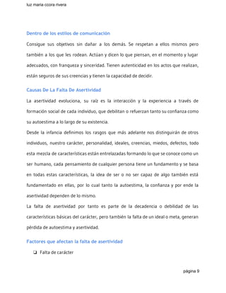 luz maria ccora rivera 
 
Dentro de los estilos de comunicación
Consigue sus objetivos sin dañar a los demás. Se respetan a ellos mismos pero
también a los que les rodean. Actúan y dicen lo que piensan, en el momento y lugar
adecuados, con franqueza y sinceridad. Tienen autenticidad en los actos que realizan,
están seguros de sus creencias y tienen la capacidad de decidir.
Causas De La Falta De Asertividad
La asertividad evoluciona, su raíz es la interacción y la experiencia a través de
formación social de cada individuo, que debilitan o refuerzan tanto su confianza como
su autoestima a lo largo de su existencia.
Desde la infancia definimos los rasgos que más adelante nos distinguirán de otros
individuos, nuestro carácter, personalidad, ideales, creencias, miedos, defectos, todo
esta mezcla de características están entrelazadas formando lo que se conoce como un
ser humano, cada pensamiento de cualquier persona tiene un fundamento y se basa
en todas estas características, la idea de ser o no ser capaz de algo también está
fundamentado en ellas, por lo cual tanto la autoestima, la confianza y por ende la
asertividad dependen de lo mismo.
La falta de asertividad por tanto es parte de la decadencia o debilidad de las
características básicas del carácter, pero también la falta de un ideal o meta, generan
pérdida de autoestima y asertividad.
Factores que afectan la falta de asertividad
❏ Falta de carácter
página 9 
 