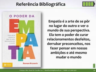 Professor MSc. Daniel de Carvalho Luz | daniel.luz2020@hotmail.com | Mobile 15 9 9126 5571 14
Empatia é a arte de se pôr
no lugar do outro e ver o
mundo de sua perspectiva.
Ela tem o poder de curar
relacionamentos desfeitos,
derrubar preconceitos, nos
fazer pensar em nossas
ambições e até mesmo
mudar o mundo
Referência Bibliográfica
 
