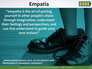 Professor MSc. Daniel de Carvalho Luz | daniel.luz2020@hotmail.com | Mobile 15 9 9126 5571 16
“empathy is the art of putting
yourself in other people’s shoes
through imagination, understand
their feelings and perspectives, and
use that understand to guide your
own actions”
_SIMON BARON-COHEN, PH.D. IN PSYCHOLOGY AND
PROFESSOR AT CAMBRIDGE UNIVERSITY
Empatia
 