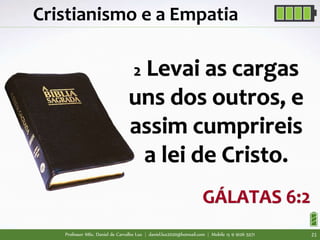 Professor MSc. Daniel de Carvalho Luz | daniel.luz2020@hotmail.com | Mobile 15 9 9126 5571 21
Cristianismo e a Empatia
2 Levai as cargas
uns dos outros, e
assim cumprireis
a lei de Cristo.
GÁLATAS 6:2
 