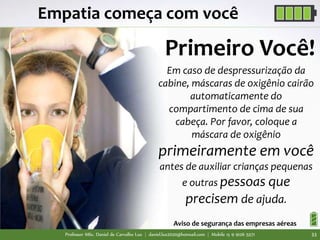 Professor MSc. Daniel de Carvalho Luz | daniel.luz2020@hotmail.com | Mobile 15 9 9126 5571 33
Empatia começa com você
Em caso de despressurização da
cabine, máscaras de oxigênio cairão
automaticamente do
compartimento de cima de sua
cabeça. Por favor, coloque a
máscara de oxigênio
primeiramente em você
antes de auxiliar crianças pequenas
e outras pessoas que
precisem de ajuda.
Aviso de segurança das empresas aéreas
Primeiro Você!
 