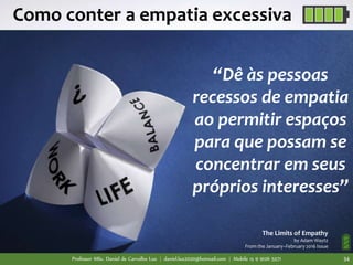 Professor MSc. Daniel de Carvalho Luz | daniel.luz2020@hotmail.com | Mobile 15 9 9126 5571 34
Como conter a empatia excessiva
“Dê às pessoas
recessos de empatia
ao permitir espaços
para que possam se
concentrar em seus
próprios interesses”
The Limits of Empathy
by Adam Waytz
From the January–February 2016 Issue
 