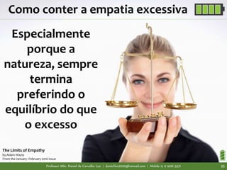 Professor MSc. Daniel de Carvalho Luz | daniel.luz2020@hotmail.com | Mobile 15 9 9126 5571 35
Como conter a empatia excessiva
Especialmente
porque a
natureza, sempre
termina
preferindo o
equilíbrio do que
o excesso
The Limits of Empathy
by Adam Waytz
From the January–February 2016 Issue
 