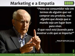 “Pense no consumidor não em
termos de alguém que vai
comprar seu produto, mas
alguém que deseja que o
mundo seja um lugar bom
para viver.
O que você está fazendo para
mostrar a ele que se importa?”
_ PHILIP KOTLER (2014)
Marketing e a Empatia
Professor MSc. Daniel de Carvalho Luz | daniel.luz2020@hotmail.com | Mobile 15 9 9126 5571 36
 