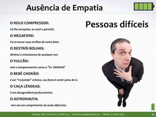 Professor MSc. Daniel de Carvalho Luz | daniel.luz2020@hotmail.com | Mobile 15 9 9126 5571 49
Ausência de Empatia
Pessoas difíceisO ROLO COMPRESSOR:
irá lhe atropelar, se você o permitir.
O MEGAFONE:
irá arrancar suas orelhas de tanto falar.
O DESTRÓI BOLHAS:
diminui o entusiasmo de qualquer um.
O VULCÃO:
tem o temperamento como o "Sr. SARAIVA"
O BEBÊ CHORÃO:
é um "reclamão" crônico, sua festa é sentir pena de si.
O CAÇA LÊNDEAS:
é um desagradável perfeccionista.
O ASTRONAUTA:
vive em um comprimento de onda diferente.
 