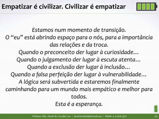 Professor MSc. Daniel de Carvalho Luz | daniel.luz2020@hotmail.com | Mobile 15 9 9126 5571 51
Estamos num momento de transição.
O “eu” está abrindo espaço para o nós, para a importância
das relações e da troca.
Quando o preconceito der lugar à curiosidade…
Quando o julgamento der lugar à escuta atenta…
Quando a exclusão der lugar à inclusão…
Quando a falsa perfeição der lugar à vulnerabilidade…
A lógica será subvertida e estaremos finalmente
caminhando para um mundo mais empático e melhor para
todos.
Esta é a esperança.
Empatizar é civilizar. Civilizar é empatizar
 