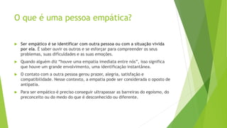 O que é uma pessoa empática?
 Ser empático é se identificar com outra pessoa ou com a situação vivida
por ela. É saber ouvir os outros e se esforçar para compreender os seus
problemas, suas dificuldades e as suas emoções.
 Quando alguém diz “houve uma empatia imediata entre nós”, isso significa
que houve um grande envolvimento, uma identificação instantânea.
 O contato com a outra pessoa gerou prazer, alegria, satisfação e
compatibilidade. Nesse contexto, a empatia pode ser considerada o oposto de
antipatia.
 Para ser empático é preciso conseguir ultrapassar as barreiras do egoísmo, do
preconceito ou do medo do que é desconhecido ou diferente.
 