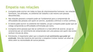 Empatia nas relações
 A empatia pode ocorrer em todos os tipos de relacionamentos humanos: nas relações
familiares, nas amizades, no ambiente de trabalho e até mesmo com pessoas
desconhecidas.
 Nas relações pessoais a empatia pode ser fundamental para a compreensão de
dificuldades das pessoas com quem se convive, ajudando a diminuir e evitar conflitos.
 O mesmo pode ocorrer no ambiente de trabalho, já que a empatia pode ajudar que um
colega compreenda as dificuldades enfrentadas por outro.
 A empatia entre pessoas que não se conhecem é a mais difícil de ocorrer, já que se
caracteriza por um sentimento de compreensão com uma pessoa com quem não existe
nenhum vínculo de afeto.
 Entretanto, é importante saber que a empatia é um sentimento que pode ser
praticado. Uma das maneiras de exercitar a empatia é treinar manter um olhar de
afeto sobre as necessidades de outras pessoas.
 