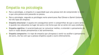 Empatia na psicologia
 Para a psicologia, a empatia é a capacidade que uma pessoa tem de compreender e sentir
o que uma pessoa está passando ou passou.
 Para a psicologia, segundo os psicólogos norte-americanos Paul Ekman e Daniel Goleman,
há três tipos de empatia:
 Empatia emocional: é aquela em conseguimos sentir e compartilhar do que o outro sente,
é quando nos colocamos no lugar do outro e da forma que ele se sente em suas condições.
 Empatia cognitiva: é caracterizada por se comunicar melhor, e entender o pensamento do
outro e razão desses pensamentos e até sentimentos.
 Empatia compassiva: é o tipo de empatia que ultrapassa o sentir ou acolher o pensamento
do outro, ela faz com que a pessoa empática ajude o outro efetivamente.
 