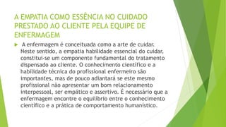 A EMPATIA COMO ESSÊNCIA NO CUIDADO
PRESTADO AO CLIENTE PELA EQUIPE DE
ENFERMAGEM
 A enfermagem é conceituada como a arte de cuidar.
Neste sentido, a empatia habilidade essencial do cuidar,
constitui-se um componente fundamental do tratamento
dispensado ao cliente. O conhecimento científico e a
habilidade técnica do profissional enfermeiro são
importantes, mas de pouco adiantará se este mesmo
profissional não apresentar um bom relacionamento
interpessoal, ser empático e assertivo. É necessário que a
enfermagem encontre o equilíbrio entre o conhecimento
científico e a prática de comportamento humanístico.
 