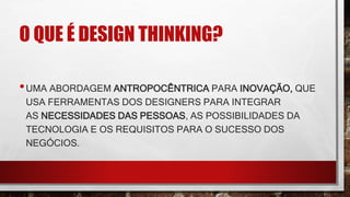 O QUE É DESIGN THINKING?
•UMA ABORDAGEM ANTROPOCÊNTRICA PARA INOVAÇÃO, QUE
USA FERRAMENTAS DOS DESIGNERS PARA INTEGRAR
AS NECESSIDADES DAS PESSOAS, AS POSSIBILIDADES DA
TECNOLOGIA E OS REQUISITOS PARA O SUCESSO DOS
NEGÓCIOS.
 
