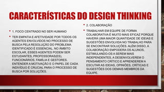 CARACTERÍSTICAS DO DESIGN THINKING
• 1. FOCO CENTRADO NO SER HUMANO
• TER EMPATIA E AFETIVIDADE POR TODOS OS
AGENTES ENVOLVIDOS NO PROCESSO DE
BUSCA PELA RESOLUÇÃO DO PROBLEMA
IDENTIFICADO É ESSENCIAL. NO ÂMBITO
ESCOLAR, ESSES AGENTES PODEM SER
ESTUDANTES, PROFESSORAS(ES),
FUNCIONÁRIOS, FAMÍLIA E GESTORES.
ENTENDER A MOTIVAÇÃO E O PAPEL DE CADA
INDIVÍDUO É CRUCIAL PARA O PROCESSO DE
BUSCA POR SOLUÇÕES.
• 2. COLABORAÇÃO
• TRABALHAR EM EQUIPE DE FORMA
COLABORATIVA É MUITO MAIS EFICAZ PORQUE
HAVERÁ UMA MAIOR QUANTIDADE DE IDEIAS E
SUGESTÕES ENVOLVIDA NO TRABALHO PARA
SE ENCONTRAR SOLUÇÕES. ALÉM DISSO, A
COLABORAÇÃO EMPODERA OS ALUNOS,
ESTIMULANDO-OS A SEREM MAIS
INDEPENDENTES, A DESENVOLVEREM O
PENSAMENTO CRÍTICO E APRENDEREM A
ESCUTAR AS IDEIAS, OPINIÕES, CRÍTICAS E
SUGESTÕES DOS DEMAIS MEMBROS DA
EQUIPE.
 