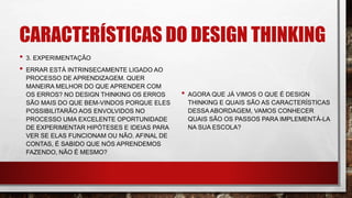 CARACTERÍSTICAS DO DESIGN THINKING
• 3. EXPERIMENTAÇÃO
• ERRAR ESTÁ INTRINSECAMENTE LIGADO AO
PROCESSO DE APRENDIZAGEM. QUER
MANEIRA MELHOR DO QUE APRENDER COM
OS ERROS? NO DESIGN THINKING OS ERROS
SÃO MAIS DO QUE BEM-VINDOS PORQUE ELES
POSSIBILITARÃO AOS ENVOLVIDOS NO
PROCESSO UMA EXCELENTE OPORTUNIDADE
DE EXPERIMENTAR HIPÓTESES E IDEIAS PARA
VER SE ELAS FUNCIONAM OU NÃO. AFINAL DE
CONTAS, É SABIDO QUE NÓS APRENDEMOS
FAZENDO, NÃO É MESMO?
• AGORA QUE JÁ VIMOS O QUE É DESIGN
THINKING E QUAIS SÃO AS CARACTERÍSTICAS
DESSA ABORDAGEM, VAMOS CONHECER
QUAIS SÃO OS PASSOS PARA IMPLEMENTÁ-LA
NA SUA ESCOLA?
 