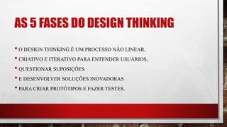 AS 5 FASES DO DESIGN THINKING
• O DESIGN THINKING É UM PROCESSO NÃO LINEAR,
• CRIATIVO E ITERATIVO PARA ENTENDER USUÁRIOS,
• QUESTIONAR SUPOSIÇÕES
• E DESENVOLVER SOLUÇÕES INOVADORAS
• PARA CRIAR PROTÓTIPOS E FAZER TESTES.
 