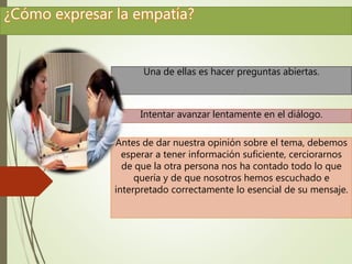 Una de ellas es hacer preguntas abiertas. 
Intentar avanzar lentamente en el diálogo. 
Antes de dar nuestra opinión sobre el tema, debemos 
esperar a tener información suficiente, cerciorarnos 
de que la otra persona nos ha contado todo lo que 
quería y de que nosotros hemos escuchado e 
interpretado correctamente lo esencial de su mensaje. 
 