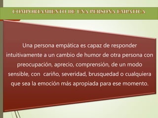Una persona empática es capaz de responder 
intuitivamente a un cambio de humor de otra persona con 
preocupación, aprecio, comprensión, de un modo 
sensible, con cariño, severidad, brusquedad o cualquiera 
que sea la emoción más apropiada para ese momento. 
 