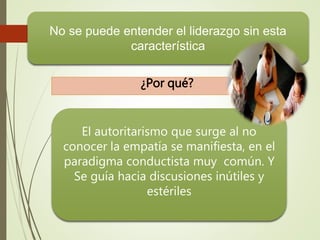 No se puede entender el liderazgo sin esta 
característica 
¿Por qué? 
El autoritarismo que surge al no 
conocer la empatía se manifiesta, en el 
paradigma conductista muy común. Y 
Se guía hacia discusiones inútiles y 
estériles 
 