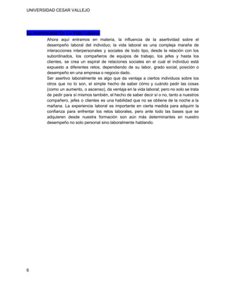  
UNIVERSIDAD CESAR VALLEJO 
 
 
La Asertividad En La Vida Laboral
Ahora aquí entramos en materia, la influencia de la asertividad sobre el                       
desempeño laboral del individuo; la vida laboral es una compleja maraña de                       
interacciones interpersonales y sociales de todo tipo, desde la relación con los                       
subordinados, los compañeros de equipos de trabajo, los jefes y hasta los                       
clientes, se crea un espiral de relaciones sociales en el cual el individuo está                           
expuesto a diferentes retos, dependiendo de su labor, grado social, posición o                       
desempeño en una empresa o negocio dado. 
Ser asertivo laboralmente es algo que da ventaja a ciertos individuos sobre los                         
otros que no lo son, el simple hecho de saber cómo y cuándo pedir las cosas                               
(como un aumento, o ascenso), da ventaja en la vida laboral; pero no solo se trata                               
de pedir para sí mismos también, el hecho de saber decir sí o no, tanto a nuestros                                 
compañero, jefes o clientes es una habilidad que no se obtiene de la noche a la                               
mañana. La experiencia laboral es importante en cierta medida para adquirir la                       
confianza para enfrentar los retos laborales, pero ante todo las bases que se                         
adquieren desde nuestra formación son aún más determinantes en nuestro                   
desempeño no solo personal sino laboralmente hablando. 
  
  
 
6 
 