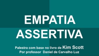 EMPATIA
ASSERTIVA
Palestra com base no livro de Kim Scott
Por professor Daniel de Carvalho Luz
 