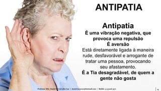 15Professor MSc. Daniel de Carvalho Luz | daniel.luz2020@hotmail.com | Mobile 15 9 9126 5571
Antipatia
É uma vibração negativa, que
provoca uma repulsão
É aversão
Está diretamente ligada à maneira
rude, desfavorável e arrogante de
tratar uma pessoa, provocando
seu afastamento.
É a Tia desagradável, de quem a
gente não gosta
ANTIPATIA
 