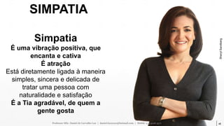 16
SIMPATIA
Simpatia
É uma vibração positiva, que
encanta e cativa
É atração
Está diretamente ligada à maneira
simples, sincera e delicada de
tratar uma pessoa com
naturalidade e satisfação
É a Tia agradável, de quem a
gente gosta
Professor MSc. Daniel de Carvalho Luz | daniel.luz2020@hotmail.com | Mobile 15 9 9126 5571
SherylSandberg
 