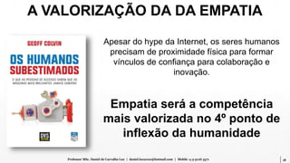 18Professor MSc. Daniel de Carvalho Luz | daniel.luz2020@hotmail.com | Mobile 15 9 9126 5571
Apesar do hype da Internet, os seres humanos
precisam de proximidade física para formar
vínculos de confiança para colaboração e
inovação.
Empatia será a competência
mais valorizada no 4º ponto de
inflexão da humanidade
A VALORIZAÇÃO DA DA EMPATIA
 