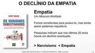19Professor MSc. Daniel de Carvalho Luz | daniel.luz2020@hotmail.com | Mobile 15 9 9126 5571
Empatia
Um Músculo Atrofiado
Fomos constituídas para possuí-la, mas ainda
assim podemos repudiá-la.
Pesquisas indicam que nos últimos 20 anos
houve um declínio acentuado.
> Narcisismo < Empatia
O DECLÍNIO DA EMPATIA
 