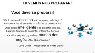 2Professor MSc. Daniel de Carvalho Luz | daniel.luz2020@hotmail.com | Mobile 15 9 9126 5571
Você deve se preparar!
“Você não tem escolha, não tem para onde fugir. O
mundo vai lhe alcançar de uma forma ou de outra, e a
única opção inteligente é se preparar para ele.
Estamos falando do excitante, enfadonho, heroico,
canalha, pequeno, grandioso mundo dos
negócios. O mundo real.”
_ David Cohen – Antigo editor da revista Exame
DEVEMOS NOS PREPARAR!
 